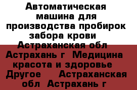 Автоматическая машина для производства пробирок забора крови - Астраханская обл., Астрахань г. Медицина, красота и здоровье » Другое   . Астраханская обл.,Астрахань г.